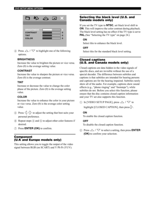 Page 45DVD SETUP MENU OPTIONS
40
4Press  /  to highlight one of the following 
options.
BRIGHTNESS
Increase the value to brighten the picture or vice versa. 
Zero (0) is the average setting value.
CONTRAST
Increase the value to sharpen the picture or vice versa. 
Zero (0) is the average contrast.
TINT
Increase or decrease the value to change the color 
phase of the picture. Zero (0) is the average setting 
value.
COLOR
Increase the value to enhance the color in your picture 
or vice versa. Zero (0) is the...