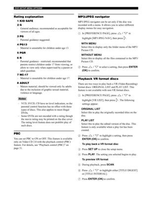 Page 47DVD SETUP MENU OPTIONS
42
Rating explanation
1 KID SAFE
2 G
–General audience; recommended as acceptable for 
viewers of all ages.
3 PG
–Parental guidance suggested.
4 PG13
–Material is unsuitable for children under age 13.
5 PGR
6 R
–Parental guidance - restricted; recommended that 
parents restrict children under 17 from viewing, or 
allow to view only when supervised by a parent or 
adult guardian.
7 NC-17
–Material is unsuitable for children under age 17.
8 ADULT
–Mature material; should be viewed...