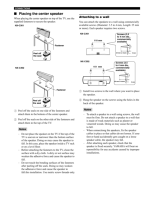 Page 17CONNECTIONS
12 ■Placing the center speaker
When placing the center speaker on top of the TV, use the 
supplied fasteners to secure the speaker.
1Peel off the seals on one side of the fasteners and 
attach them to the bottom of the center speaker.
2Peel off the seals on the other side of the fasteners and 
attach them to the top of the TV.
– Do not place the speaker on the TV if the top of the 
TV is uneven or narrower than the bottom surface 
of the speaker. Doing so may cause the speaker to 
fall. In...