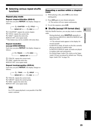 Page 34DISC OPERATION
29
OPERATIONS
4
English
■Selecting various repeat shuffle 
functions
Repeat play mode
Repeat chapter/title/disc (DVD-V)
Each time you press REPEAT, the display changes as 
follows:
 CHAPTER*: repeats the current chapter.
 TITLE: repeats the current title.
 DISC*: repeats the entire disc.
REPEAT OFF: exits repeat mode.
* This feature may not be available with some discs.
Repeat track/disc 
(except DVD-V/DVD-A)
Each time you press REPEAT, the display changes as 
follows:
 TRACK: repeats the...