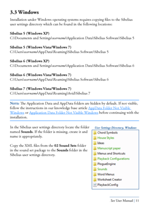 Page 11Yamaha S80 - Sibelius Sound Set User Manual | 11
3.3 Windows
Installation under Windows operating systems requires copying files to the Sibelius 
user settings directory which can be found in the following locations:
Sibelius 5 (Windows XP)
C:\Documents and Settings\username\Application Data\Sibelius Software\Sibelius 5
Sibelius 5 (Windows Vista/Windows 7)
C:\Users\username\AppData\Roaming\Sibelius Software\Sibelius 5
Sibelius 6 (Windows XP)
C:\Documents and Settings\username\Application Data\Sibelius...