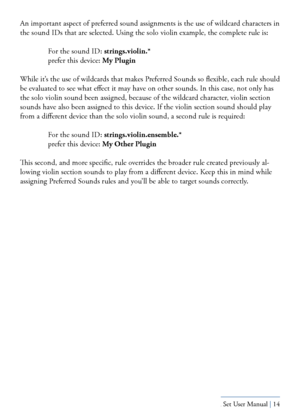 Page 14Yamaha S80 - Sibelius Sound Set User Manual | 14
An important aspect of preferred sound assignments is the use of wildcard characters in 
the sound IDs that are selected. Using the solo violin example, the complete rule is:
 For the sound ID: strings.violin.* 
  prefer this device: My Plugin
While it’s the use of wildcards that makes Preferred Sounds so flexible, each rule should 
be evaluated to see what effect it may have on other sounds. In this case, not only has 
the solo violin sound been assigned,...