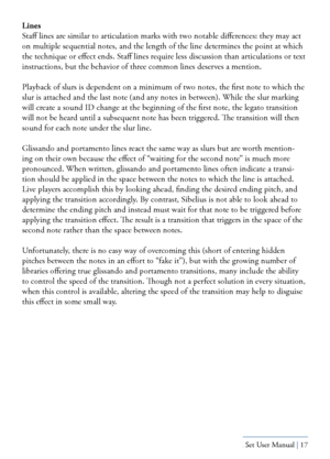 Page 17Yamaha S80 - Sibelius Sound Set User Manual | 17
Lines
Staff lines are similar to articulation marks with two notable differences: they may act 
on multiple sequential notes, and the length of the line determines the \
point at which 
the technique or effect ends. Staff lines require less discussion than articulations or text 
instructions, but the behavior of three common lines deserves a mention.
Playback of slurs is dependent on a minimum of two notes, the first not\
e to which the 
slur is attached...