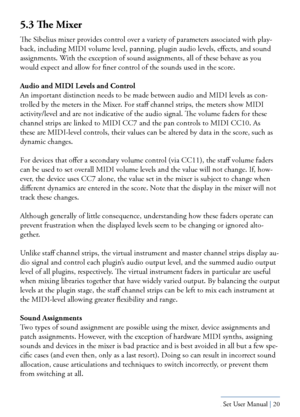 Page 20Yamaha S80 - Sibelius Sound Set User Manual | 20
5.3 The Mixer
The Sibelius mixer provides control over a variety of parameters associated with play-
back, including MIDI volume level, panning, plugin audio levels, effects, and sound 
assignments. With the exception of sound assignments, all of these behave as you 
would expect and allow for finer control of the sounds used in the score.
Audio and MIDI Levels and Control
An important distinction needs to be made between audio and MIDI levels as con-...