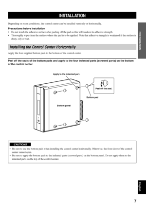 Page 117
English
PREPARATION
INSTALLATION
Depending on room conditions, the control center can be installed vertically or horizontally.
Precautions before installation
•Do not touch the adhesive surface after peeling off the pad as this will weaken its adhesive strength.
•Thoroughly wipe clean the surface where the pad is to be applied. Note that adhesive strength is weakened if the surface is
dusty, oily or wet.
Installing the Control Center Horizontally
Apply the four supplied bottom pads to the bottom of the...