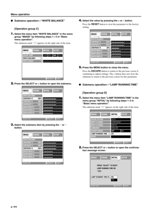 Page 28E-22
IMAGESIGNALINITIALSETUP
COLOR SYSTEMAUTO
COMPONENT
RGB PC
ENGLISH
2H.
INPUT A SIGNAL
INPUT B SIGNAL
LANGUAGE
POWER SAVING
LAMP RUNNING TIME
RESET
MEMORY1 VIDEO
OFFON
IMAGESIGNALINITIALSETUP
PRESS ”SELECT” TO RESET 
LAMP RUNNING TIME ON 
”YES”.
ESCAPE: EXIT MEMORY1 VIDEO
LAMP RUNNING TIME 2H.NO
YES
Menu operation
Submenu operation—“WHITE BALANCE”
[Operation group C]
1.Select the menu item “WHITE BALANCE” in the menu
group “IMAGE” by following steps 1—3 in “Basic
menu operation”.
The submenu mark “
”...