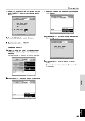 Page 29E-23
English
MENU
3.Select the submenu item to be reset by pressing the
h or g button.
4.Press the SELECT or + button to open the confirma-
tion message screen.
5.Press the SELECT button to reset to the factory
setting.
The menu closes after the parameters have been reset to the
factory settings.
Menu operation
IMAGESIGNALINITIALSETUP
ESCAPE: EXIT MEMORY1 VIDEO
LAMP RUNNING TIME 2H.NO
YES PRESS ”SELECT” TO RESET 
LAMP RUNNING TIME ON 
”YES”.
3.Select “YES” by pressing the h or g button, and then
press...