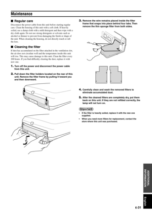 Page 37E-31
English
ADDITIONAL
INFORMATION
Maintenance
Regular care
Disconnect the power cable from this unit before starting regular
care. Clean the housing of this unit with a soft cloth. If heavily
soiled, use a damp cloth with a mild detergent and then wipe with a
dry cloth again. Do not use strong detergents or solvents such as
alcohol or thinner to prevent from damaging the finish or shape of
the unit. When cleaning the housing, do not directly touch or rub
the lens.
Cleaning the filter
If dust has...