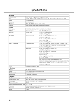 Page 6460
Specifications
Usable temperature range
Usable humidity range
Power supply
Power consumption
Power consumption in standby mode
Noise level
Dimension
Weight
5 °C – 35 °C
30 % – 85 %(There should be no condensation)
AC100 – 120 V/220 – 240 V, 50/60 Hz
375 W
0.1 W – 0.2 W
30 dB(Standard mode), 28 dB(When Lamp Power Mode is set to 80)
495(W) x 192.6(H) x 465.4(D) mm
13.8 kg
• General
Wireless remote
Wired remote1 in front, 1 at rear
1 input jack, 1 output jack
Remote
TriggerRS-232C (D-sub 9 pins)
+12...