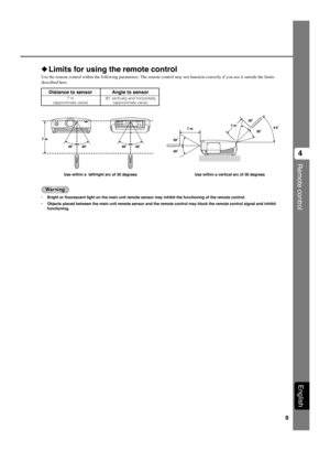 Page 139
Remote control
4
English
Distance to sensor Angle to sensor
7 m 30˚ vertically and horizontally
(approximate value) (approximate value)
◆Limits for using the remote control
Use the remote control within the following parameters. The remote control may not function correctly if you use it outside the limits
described here.
Warning
•Bright or fluorescent light on the main unit remote sensor may inhibit the functioning of the remote control.
•Objects placed between the main unit remote sensor and the...