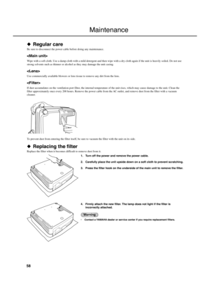 Page 6258
Maintenance
◆ Regular care
Be sure to disconnect the power cable before doing any maintenance.

Wipe with a soft cloth. Use a damp cloth with a mild detergent and then wipe with a dry cloth again if the unit is heavily soiled. Do not use
strong solvents such as thinner or alcohol as they may damage the unit casing.

Use commercially available blowers or lens tissue to remove any dirt from the lens.

If dust accumulates on the ventilation port filter, the internal temperature of the unit rises, which...