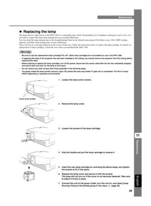 Page 6359
Reference
11
English
◆ Replacing the lamp
The lamp used as a light source in the DPX-1300 is a consumable item which will gradually lose its brightness during the course of use. It is
advisable to replace the lamp when running time has exceeded 2000 hours.
You can check the lamp running time in the [Lamp Running Time] in the [Initial] menu group of the Menu screen. The LAMP warning
indicator will blink when running time exceeds 2000 hours.
There will also be a message displayed on the screen. In this...