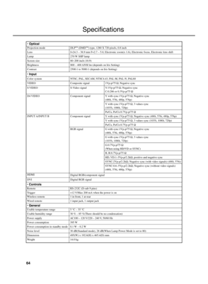 Page 6864
Specifications
Usable temperature range
Usable humidity range
Power supply
Power consumption
Power consumption in standby mode
Noise level
Dimension
Weight
5 °C – 35 °C
30 % – 85 %(There should be no condensation)
AC100 – 120 V/220 – 240 V, 50/60 Hz
395 W
0.1 W – 0.2 W
30 dB(Standard mode), 28 dB(When Lamp Power Mode is set to 80)
495(W) x 192.6(H) x 465.4(D) mm
14.0 kg
• General
Wireless remote
Wired remote1 in front, 1 at rear
1 input jack, 1 output jack
Remote
TriggerRS-232C (D-sub 9 pins)
+12...