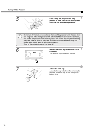 Page 15Turning Off the Projector
10
5
If not using the projector for long 
periods of time, turn off the main power 
switch at the rear of the projector.
6
Retract the front adjustable foot if it is 
extended.
Turn the front adjustable foot to retract it.
7Attach the lens cap.
Attach the lens cap to the lens when not using the 
projector, in order to stop the lens from getting 
dusty or dirty.
Do not turn off the main power switch at the rear of the projector while the cool-down 
is in progress. If the main...