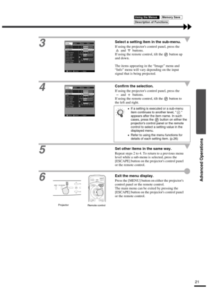 Page 25Advanced Operations
21
3
Select a setting item in the sub-menu.
If using the projectors control panel, press the 
 and   buttons.
If using the remote control, tilt the   button up 
and down.
The items appearing in the “Image” menu and 
“Info” menu will vary depending on the input 
signal that is being projected.
4
Confirm the selection.
If using the projectors control panel, press the 
 and   buttons.
If using the remote control, tilt the   button to 
the left and right.
5Set other items in the same...