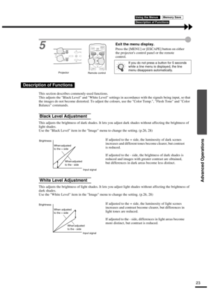 Page 27Advanced Operations
23
5Exit the menu display.
Press the [MENU] or [ESCAPE] button on either 
the projectors control panel or the remote 
control.
This section describes commonly-used functions.
This adjusts the Black Level and White Level settings in accordance with the signals being input, so that 
the images do not become distorted. To adjust the colours, use the Color Temp., Flesh Tone and Color 
Balance commands.
This adjusts the brightness of dark shades. It lets you adjust dark shades without...