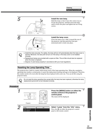 Page 5249
Appendices
5
Install the new lamp.
Hold the lamp so that it faces the correct way to 
fit into the projector, and then insert the lamp 
until it clicks into place and tighten the two fixing 
screws.
6
Install the lamp cover.
Close the lamp cover, slide it toward the rear of 
the projector, and then push the front part 
downward until it clicks into place.
The projector has a built-in counter which keeps track of the lamp operating time. When the cumulative 
operating time reaches a certain point, it...