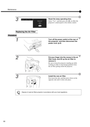 Page 53Maintenance
50
3Reset the lamp operating time.
Select “Yes”, and then press the   on either the 
projectors control panel or the remote control.
Procedure
1Turn off the power switch at the rear of 
the projector, and then disconnect the 
power cord. (p.9)
2Put your finger into the recess in the air 
filter hook, and lift up the air filter to 
remove it.
Be sure to keep the projector standing up while 
working in order to stop foreign particles from 
the air filter getting inside the projector.
3Install...