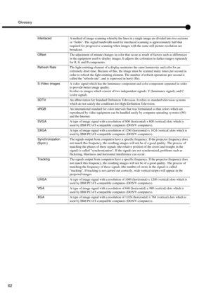 Page 65Glossary
62
InterlacedA method of image scanning whereby the lines in a single image are divided into two sections 
or fields. The signal bandwidth used for interlaced scanning is approximately half that 
required for progressive scanning when images with the same still picture resolution are 
broadcast.
OffsetThe adjustment of minute changes in color that occur as result of factors such as differences 
in the equipment used to display images. It adjusts the coloration in darker ranges separately 
for R,...