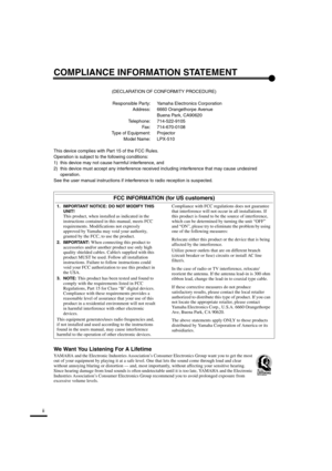 Page 3ii
COMPLIANCE INFORMATION STATEMENT
(DECLARATION OF CONFORMITY PROCEDURE)
Responsible Party: Yamaha Electronics Corporation
Address: 6660 Orangethorpe Avenue
Buena Park, CA90620
Telephone: 714-522-9105
Fax: 714-670-0108
Type of Equipment: Projector
Model Name: LPX-510
This device complies with Part 15 of the FCC Rules.
Operation is subject to the following conditions:
1) this device may not cause harmful interference, and
2) this device must accept any interference received including interference that...