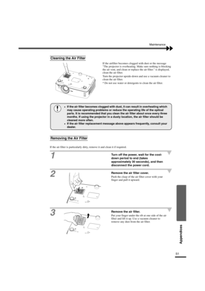 Page 5451
Appendices
Maintenance
If the airfilter becomes clogged with dust or the message 
The projector is overheating. Make sure nothing is blocking 
the air vent, and clean or replace the air filter. is displayed, 
clean the air filter.
Turn the projector upside-down and use a vacuum cleaner to 
clean the air filter.
* Do not use water or detergents to clean the air filter.
If the air filter is particularly dirty, remove it and clean it if required.
1Turn off the power, wait for the cool-
down period to end...