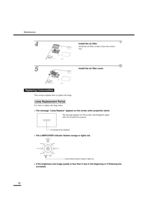 Page 55Maintenance
52
4
Install the air filter.
Install the air filter so that it faces the correct 
way.
5
Install the air filter cover.
This section explains how to replace the lamp.
It is time to replace the lamp when:
•
•• •The message Lamp Replace appears on the screen when projection starts.
•
•• •The LAMP/COVER indicator flashes orange or lights red.
•
•• •If the brightness and image quality is less than it was in the beginning or if flickering has 
increased.
Replacing Consumables
Lamp Replacement...