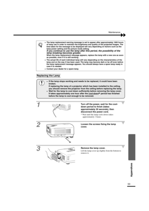 Page 5653
Appendices
Maintenance
1
Turn off the power, wait for the cool-
down period to finish (takes 
approximately 30 seconds), then 
disconnect the power cord.
* Wait until the lamp cools down (takes 
approximately 1 hour).
2Loosen the screws fixing the lamp 
cover.
3Remove the lamp cover.
Lift the lamp cover up slightly from the bottom to 
remove it.
•
•• •The lamp replacement warning message is set to appear after approximately 1600 hours 
of lamp use in order to maintain the brightness and quality of the...