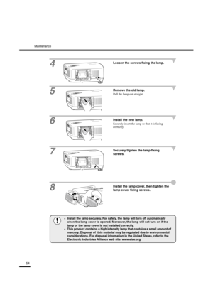 Page 57Maintenance
54
4
Loosen the screws fixing the lamp.
5
Remove the old lamp.
Pull the lamp out straight.
6Install the new lamp.
Securely insert the lamp so that it is facing 
correctly.
7Securely tighten the lamp fixing 
screws.
8
Install the lamp cover, then tighten the 
lamp cover fixing screws.
•
•• •Install the lamp securely. For safety, the lamp will turn off automatically 
when the lamp cover is opened. Moreover, the lamp will not turn on if the 
lamp or the lamp cover is not installed correctly.
•...