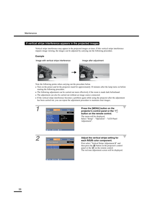 Page 59Maintenance
56
Vertical stripe interference may appear in the projected images at times. If this vertical stripe interference 
impairs image viewing, the images can be adjusted by carrying out the following procedure.
Example
Note the following points when carrying out the procedure below.
•
•• •Turn on the power and let the projector stand for approximately 10 minutes after the lamp turns on before 
starting the following procedure.
•
•• •The following adjustment can be carried out more effectively if...