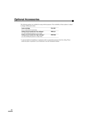 Page 6158
Optional Accessories
The following options are available for using with the projector. The availability of these options is subject 
to change without prior notice.
* A special method of installation is required in order to suspend the projector from the ceiling. Please 
contact the place of purchase if you would like to use this installation method.
Lamp cartridge PJL-520
Use as a replacement for spent lamps.
Ceiling mount bracket (for low ceilings) * PMT-L51
Use when installing the projector to a...