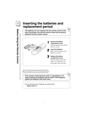 Page 75Battery Replacement Period
Before Using the Remote Control
Remove the battery 
compartment cover.
While pushing the catch, lift the 
battery cover up.
Insert the batteries.
Make sure the polarities of the 
batteries are correct.
Replace the battery 
compartment cover.
After inserting the tab of the 
battery cover, push the cover 
down until it clicks into place.
1
3
2
Use the following type of batteries as replacements.
Battery (AA) x 2
1
The batteries are not inserted into the remote control at the...