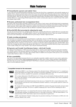 Page 11Tyros5  Owner’s Manual11
Main Features
Extraordinarily expressive and realistic Voices
As one of the most powerful performance keyboards ever created,  the Tyros5 has a comprehensive and sonically stunning set of 
authentic Voices, and gives you the means to play these Voices mo re naturally and with greater expressiveness. In particular, the 
instrument has new Ensemble Voices that let you convincingly recr eate true multi-part ensemble playing, such as brass sections 
and string quartets. There are...