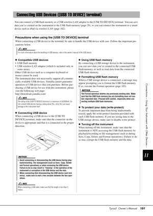 Page 101Tyros5  Owner’s Manual101
11
Connections – Using Your Instrument with Other Devices –
You can connect a USB flash memory or a USB wireless LAN adaptor to the [USB TO DEVICE] terminal. You can save 
data you’ve created on the instrument to  the USB flash memory (page 29), or you  can connect the instrument to a smart 
device such as iPad via wireless LAN (page 102).
Connecting USB Devices ([USB TO DEVICE] terminal)
Precautions when using the [USB TO DEVICE] terminal
When connecting a USB device to the te...
