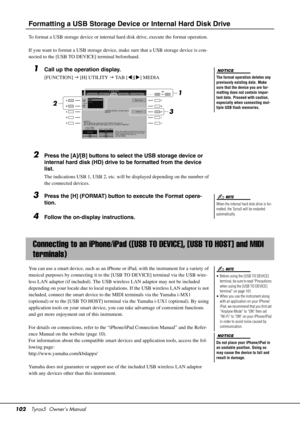 Page 102102Tyros5  Owner’s Manual
Formatting a USB Storage Device or Internal Hard Disk Drive
To format a USB storage device or internal hard disk drive, execute  the format operation.
If you want to format a USB  storage device, make sure that  a USB storage device is con-
nected to the [USB TO DEVICE] terminal beforehand.
1Call up the operation display.
[FUNCTION]   [H] UTILITY   TA B  [ ][] MEDIA
2Press the [A]/[B] buttons to select the USB storage device or 
internal hard disk (HD) drive to be formatted...