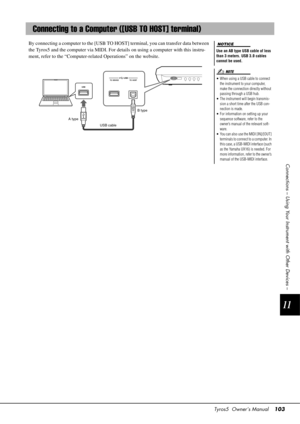 Page 103Tyros5  Owner’s Manual103
11
Connections – Using Your Instrument with Other Devices –
By connecting a computer to the [USB TO HOS T] terminal, you can transfer data between 
the Tyros5 and the computer via MIDI. For deta ils on using a computer with this instru-
ment, refer to the “Computer-rela ted Operations” on the website.
Connecting to a Computer ([USB TO HOST] terminal)
Use an AB type USB cable of less 
than 3 meters. USB 3.0 cables 
cannot be used.
• When using a USB cable to connect 
the...