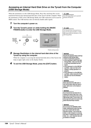 Page 104104Tyros5  Owner’s Manual
Accessing an Internal Hard Disk Driv e on the Tyros5 from the Computer 
(USB Storage Mode)
When the instrument is in the USB Storage Mode, Wave files and Song files can be 
transferred between the internal hard disk drive of the Tyros5 and the computer. When 
the instrument is NOT in the USB Storage  Mode, the USB connection can be used for 
MIDI control. The USB interface does  not directly handle audio signals.
1Turn the computer’s power on.
2Turn the Tyros5’s power on while...