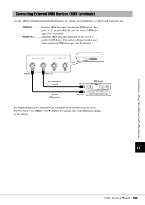 Page 105Tyros5  Owner’s Manual105
11
Connections – Using Your Instrument with Other Devices –
Use the [MIDI] terminals and standard  MIDI cables to connect external MIDI devices (keyboard, sequencer, etc.)
•  MIDI IN ...............R eceives MIDI messages from another MIDI device. Two 
ports (A, B) are provided an d each can receive MIDI mes-
sages over 16 channels.
•  MIDI OUT ..........Transmits MIDI messages generated by the Tyros5 to 
another MIDI device. Two ports (A, B) are provided and 
each can transmit...