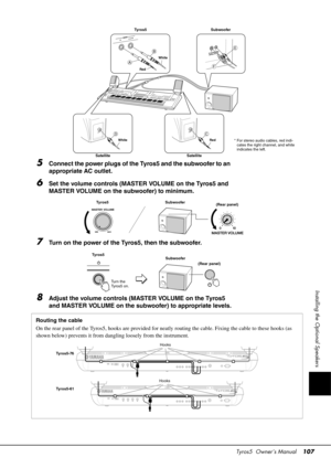 Page 107Tyros5  Owner’s Manual107
Installing the Optional Speakers
5Connect the power plugs of the Tyros5 and the subwoofer to an 
appropriate AC outlet.
6Set the volume controls (MASTER VOLUME on the Tyros5 and 
MASTER VOLUME on the subwoofer) to minimum.
7Turn on the power of the Tyros5, then the subwoofer.
8Adjust the volume controls (MASTER VOLUME on the Tyros5 
and MASTER VOLUME on the subwoofer) to appropriate levels.
Tyros5 Subwoofer
* For stereo audio ca bles, red indi-
cates the right channel, and white...