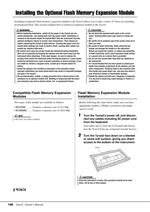 Page 108108Tyros5  Owner’s Manual
Installing the Optional Fl ash Memory Expansion Module
Installing an optional flash memory expansion module to the Tyros5 allows you to add a variety of Voices by installing 
an Expansion Pack. This section explains how to install an expansion module to the Tyros5.
• Do not touch the exposed metal parts in the circuit 
board. Touching these parts may result in a faulty con-
tact.
• Be careful not to mi splace any of the screws since all of 
them are used.
• Be careful of static...