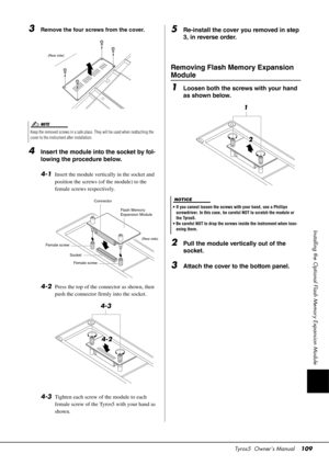 Page 109Tyros5  Owner’s Manual109
Installing the Optional Flash Memory Expansion Module
3Remove the four screws from the cover.
4Insert the module into the socket by fol-
lowing the procedure below. 
4-1
Insert the module vertically in the socket and 
position the screws (of the module) to the 
female screws respectively.
4-2Press the top of the connector as shown, then 
push the connector firmly into the socket.
4-3Tighten each screw of the module to each 
female screw of the Tyros5 with your hand as 
shown....