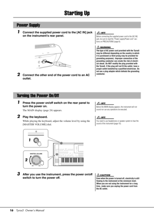 Page 1616Tyros5  Owner’s Manual
Starting Up
1Connect the supplied power cord to the [AC IN] jack 
on the instrument’s rear panel.
2Connect the other end of the power cord to an AC 
outlet.
1Press the power on/off switch on the rear panel to 
turn the power on.
The MAIN display (page 24) appears.
2Play the keyboard.
While playing the keyboard, adjust the volume level by using the 
[MASTER VOLUME] dial.
3After you use the instrument, press the power on/off 
switch to turn the power off.
Power Supply
Before...