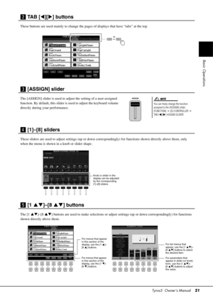 Page 21Tyros5  Owner’s Manual21
Basic Operations
x TAB [][ ] buttons
These buttons are used mainly to change the pa ges of displays that have “tabs” at the top.
c [ASSIGN] slider
The [ASSIGN] slider is used to adjust the setting of a user-assigned 
function. By default, this slider is used to adjust the keyboard volume 
directly during your performance.
v [1]–[8] sliders
These sliders are used to adjust settin gs (up or down correspondingly) for func tions shown directly above them, only 
when the menu is...