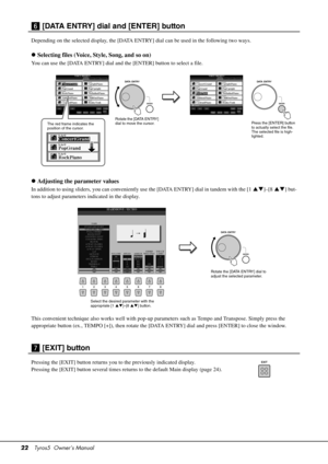 Page 2222Tyros5  Owner’s Manual
n [DATA ENTRY] dial and [ENTER] button
Depending on the selected display, the [DATA ENTR Y] dial can be used in the following two ways.
Selecting files (Voice, Style, Song, and so on)
You can use the [DATA ENTRY] dial and  the [ENTER] button to select a file.
Adjusting the parameter values
In addition to using sliders, you can conveniently  use the [DATA ENTRY] dial in tandem with the [1 ]–[8] but-
tons to adjust parameters indicated in the display.
This convenient...