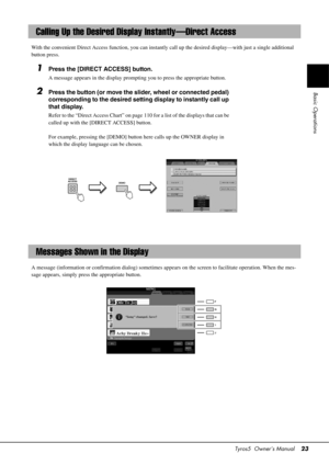 Page 23Tyros5  Owner’s Manual23
Basic Operations
With the convenient Direct Access functio n, you can instantly call up the desired display—with just a single additional 
button press.
1Press the [DIRECT ACCESS] button.
A message appears in the display prompting you to press the appropriate button.
2Press the button (or move the slider, wheel or connected pedal) 
corresponding to the desired setting display to instantly call up 
that display.
Refer to the “Direct Access Chart” on page 1 10 for a list of the...