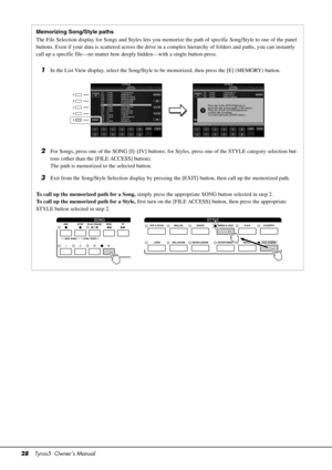 Page 2828Tyros5  Owner’s Manual
Memorizing Song/Style paths
The File Selection display for Songs and Styles lets you memorize the path of specific Song/Style to one of the panel 
buttons. Even if your data is scattere d across the drive in a complex hierarchy of folders and paths, you can instantly 
call up a specific file—no matter how d eeply hidden—with a single button-press.
1In the List View display, select the Song/Style to  be memorized, then press the [E] (MEMORY) button.
2For Songs, press one of the...