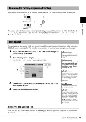 Page 35Tyros5  Owner’s Manual35
Basic Operations
While holding the right-most key on the keyboard, turn the power on. This restores all settings to the factory default.
You can also restore the factory default value of specified settings  or delete all files/folders in the USER drive. Call up the 
operation display: [FUNCTION]   [H] UTILITY   TA B  [ ][] SYSTEM RESET. For details, refer to the Reference 
Manual on the website.
You can back up all data saved in USER  drive (except Protected Songs and...