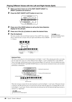 Page 3838Tyros5  Owner’s Manual
Playing Different Voices with th e Left and Right Hands (Split)
1Make sure that at least one of the PART ON/OFF [RIGHT 1]–
[RIGHT 3] buttons are turned on.
2Press the PART ON/OFF [LEFT] button to turn it on.
3Press one of the VOICE buttons to call up the Voice Selection 
display for the Left part.
4Press one of the [A]–[J] buttons to select the desired Voice.
5Play the keyboard.
The notes you play with your left hand sound one Voice (LEFT Voice selected 
above), while the notes...