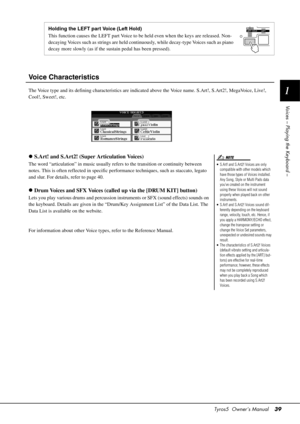 Page 39Tyros5  Owner’s Manual39
1
Voices – Playing the Keyboard –
Voice Characteristics
The Voice type and its defining character istics are indicated above the Voice name. S.Art!, S.Art2!, MegaVoice, Live!, 
Cool!, Sweet!, etc.
 S.Art! and S.Art2! (Super Articulation Voices)
The word “articulation” in music usually refe rs to the transition or continuity between 
notes. This is often reflected in specific perf ormance techniques, such as staccato, legato 
and slur. For details, refer to page 40.
 Drum Voices...