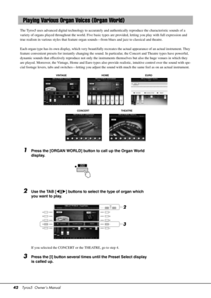 Page 4242Tyros5  Owner’s Manual
The Tyros5 uses advanced digital tech nology to accurately and authentically reproduce th e characteristic sounds of a 
variety of organs played throughout the world. Five basic types are provided, letting you play with full expression and 
true realism in various styles that feature organ  sounds—from blues and jazz to classical and theatre. 
 
Each organ type has its own display, which very beautifully r ecreates the actual appearance of an actual instrument. They 
feature...