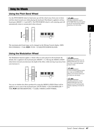 Page 47Tyros5  Owner’s Manual47
1
Voices – Playing the Keyboard –
Using the Pitch Bend Wheel
Use the PITCH BEND wheel to bend notes up  (roll the wheel away from you) or down 
(roll the wheel toward you) while playing the keyboard. Pitch Bend is applied to all key-
board parts (RIGHT 1–3 and LEFT). The PITCH BEND wheel is self-centering and will 
automatically return to normal pitch when released.
The maximum pitch bend range can be changed on the Mixing Console display: [MIX-
ING CONSOLE]   TA B  [ ][] TUNE...